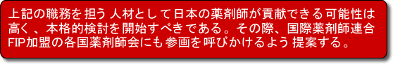 上記の職務を担う人材として日本の薬剤師が貢献できる可能性は高く、本格的検討を開始すべきである。その際、国際薬剤師連合FIP加盟の各国薬剤師会にも参画を呼びかけるよう提案する。